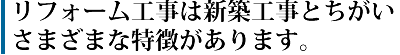 リフォーム工事は新築工事とちがいさまざまな特徴があります。